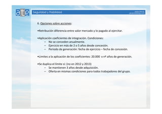 6. Opciones sobre acciones: 
•Retribución diferencia entre valor mercado y lo pagado al ejercitar. 
•Aplicación coeficientes de integración. Condiciones: 
– No se conceden anualmente. 
– Ejercicio en más de 2 o 5 años desde concesión. 
– Periodo de generación: fecha de ejercicio – fecha de concesión. 
•Límites a la aplicación de los coeficientes: 20.000 x nº años de generación. 
•Se duplica el límite si: (no en 2012 y 2013) 
– Se mantienen 3 años desde adquisición. 
– Oferta en mismas condiciones para todos trabajadores del grupo. 
 