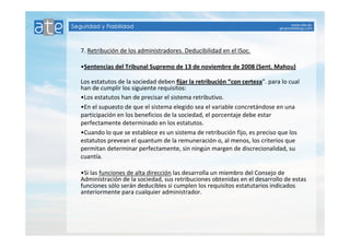7. Retribución de los administradores. Deducibilidad en el ISoc. 
•Sentencias del Tribunal Supremo de 13 de noviembre de 2008 (Sent. Mahou) 
Los estatutos de la sociedad deben fijar la retribución “con certeza”. para lo cual 
han de cumplir los siguiente requisitos: 
•Los estatutos han de precisar el sistema retributivo. 
•En el supuesto de que el sistema elegido sea el variable concretándose en una 
participación en los beneficios de la sociedad, el porcentaje debe estar 
perfectamente determinado en los estatutos. 
•Cuando lo que se establece es un sistema de retribución fijo, es preciso que los 
estatutos prevean el quantum de la remuneración o, al menos, los criterios que 
permitan determinar perfectamente, sin ningún margen de discrecionalidad, su 
cuantía. 
•Si las funciones de alta dirección las desarrolla un miembro del Consejo de 
Administración de la sociedad, sus retribuciones obtenidas en el desarrollo de estas 
funciones sólo serán deducibles si cumplen los requisitos estatutarios indicados 
anteriormente para cualquier administrador. 
 