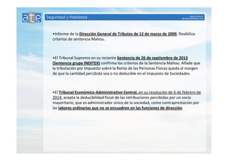 •Informe de la Dirección General de Tributos de 12 de marzo de 2009, flexibiliza 
criterios de sentencia Mahou. 
•El Tribunal Supremo en su reciente Sentencia de 26 de septiembre de 2013 
(Sentencia grupo INDITEX) confirma los criterios de la Sentencia Mahou. Añade que 
la tributación por Impuesto sobre la Renta de las Personas Físicas queda al margen 
de que la cantidad percibida sea o no deducible en el Impuesto de Sociedades. 
•El Tribunal Económico-Administrativo Central, en su resolución de 6 de febrero de 
2014, acepta la deducibilidad fiscal de las retribuciones percibidas por un socio 
mayoritario, que es administrador único de la sociedad, como contraprestación por 
las labores ordinarias que no se encuadren en las funciones de dirección. 
 