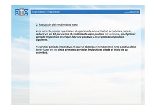2. Reducción del rendimiento neto 
•Los contribuyentes que inicien el ejercicio de una actividad económica podrán 
reducir en un 10 por ciento el rendimiento neto positivo de la misma, en el primer 
periodo impositivo en el que éste sea positivo y en el periodo impositivo 
siguiente. 
•El primer periodo impositivo en que se obtenga el rendimiento neto positivo debe 
tener lugar en los cinco primeros períodos impositivos desde el inicio de su 
actividad. 
 