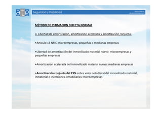 MÉTODO DE ESTIMACION DIRECTA NORMAL 
4. Libertad de amortización, amortización acelerada y amortización conjunta. 
•Artículo 13 NFIS: microempresas, pequeñas o medianas empresas 
•Libertad de amortización del inmovilizado material nuevo: microempresas y 
pequeñas empresas 
•Amortización acelerada del inmovilizado material nuevo: medianas empresas 
•Amortización conjunta del 25% sobre valor neto fiscal del inmovilizado material, 
inmaterial e inversiones inmobiliarias: microempresas 
 