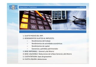 1. SUJETO PASIVO DEL IRPF. 
2. RENDIMIENTOS SUJETOS AL IMPUESTO: 
– Rendimientos del trabajo 
– Rendimientos de actividades económicas 
– Rendimientos de capital 
– Ganancias y pérdidas patrimoniales 
3. BASE IMPONIBLE: General y del Ahorro 
4. BASE LIQUIDABLE: Reducciones de la Base General y del Ahorro 
5. CUOTA ÍNTEGRA: tipos de gravamen 
6. CUOTA LÍQUIDA: deducciones 
 