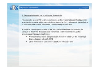 6. Gastos relacionados con la utilización de vehículos 
•Con carácter general NO serán deducibles los gastos relacionados con la adquisición, 
arrendamiento, reparación, mantenimiento, depreciación y cualquier otro vinculado a 
la utilización de turismos, remolques, ciclomotores y motocicletas. 
•Cuando el contribuyente pruebe FEHACIENTEMENTE la afectación exclusiva del 
vehículo al desarrollo de su actividad económica, serán deducibles los gastos 
anteriores con los siguientes límites: 
• Arrendamiento, cesión o depreciación: menor de 5.000 €, o del porcentaje 
de amortización sobre 25.000 € 
• Otros derivados de utilización: 6.000 € por vehículo y año. 
 