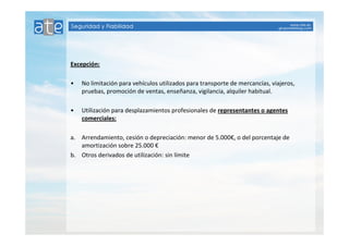Excepción: 
• No limitación para vehículos utilizados para transporte de mercancías, viajeros, 
pruebas, promoción de ventas, enseñanza, vigilancia, alquiler habitual. 
• Utilización para desplazamientos profesionales de representantes o agentes 
comerciales: 
a. Arrendamiento, cesión o depreciación: menor de 5.000€, o del porcentaje de 
amortización sobre 25.000 € 
b. Otros derivados de utilización: sin límite 
 