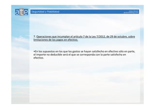 7. Operaciones que incumplan el artículo 7 de la Ley 7/2012, de 29 de octubre, sobre 
limitaciones de los pagos en efectivo. 
•En los supuestos en los que los gastos se hayan satisfecho en efectivo sólo en parte, 
el importe no deducible será el que se corresponda con la parte satisfecha en 
efectivo. 
 