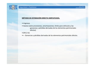 MÉTODO DE ESTIMACIÓN DIRECTA SIMPLIFICADA. 
•+Ingresos 
•-Gastos (salvo provisiones, amortizaciones, límite para vehículos y las 
ganancias y pérdidas derivadas de los elementos patrimoniales 
afectos) 
•10% (I-G) 
•+ - Ganancias y pérdidas derivadas de los elementos patrimoniales afectos. 
 