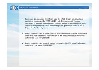 • Porcentaje de deducción del 35% en lugar del 10% (I-G) para las actividades 
agrícolas y ganaderas. (DA 22 NF 3/2014 y art. 31 reglamento). También 
aplicable a la actividad de alojamiento turístico agrícola que haya sido declarada 
actividad complementaria de la actividad agrícola, ganadera o forestal por la 
Diputación Foral de Gipuzkoa. 
• Reglas especiales para actividad forestal: gasto deducible 65% sobre los ingresos 
ordinarios. 75% si se realiza reforestación en dos años con especies frondosas 
autóctonas. (Art. 32 reglamento) 
• Reglas especiales para pesca de bajura: gasto deducible 90% sobre los ingresos 
ordinarios. (Art. 33 del reglamento) 
 
