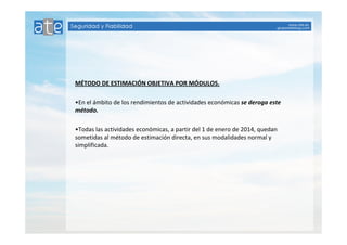 MÉTODO DE ESTIMACIÓN OBJETIVA POR MÓDULOS. 
•En el ámbito de los rendimientos de actividades económicas se deroga este 
método. 
•Todas las actividades económicas, a partir del 1 de enero de 2014, quedan 
sometidas al método de estimación directa, en sus modalidades normal y 
simplificada. 
 