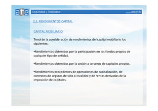 2.3. RENDIMIENTOS CAPITAL 
CAPITAL MOBILIARIO 
Tendrán la consideración de rendimientos del capital mobiliario los 
siguientes: 
•Rendimientos obtenidos por la participación en los fondos propios de 
cualquier tipo de entidad. 
•Rendimientos obtenidos por la cesión a terceros de capitales propios. 
•Rendimientos procedentes de operaciones de capitalización, de 
contratos de seguros de vida o invalidez y de rentas derivadas de la 
imposición de capitales. 
 