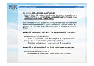 • CONSULTA DGT (V3085-13) de 17/10/2013 
Resuelve dudas sobre tratamiento fiscal de operaciones aprobadas por el 
FROB (16/4/2013) de conversión de participaciones preferentes o deuda 
subordinada en acciones o deuda senior. 
• Las rentas derivadas de las participaciones preferentes se calificarán como 
rendimientos obtenidos por la cesión a terceros de capitales propios, de 
acuerdo con lo establecido en el Impuesto sobre la Renta de las Personas 
Físicas. 
• Conversión obligaciones preferentes o deuda subordinada en acciones: 
Rendimiento de capital mobiliario: 
Valor de las acciones - valor de suscripción de las participaciones. 
Venta posterior de las acciones: ganancia patrimonial 
Precio de venta acciones – valor momento de la conversión 
• Conversión deuda subordinada por deuda senior: novación extintiva. 
Rendimiento de capital mobiliario: 
Diferencia entre nominal de la nueva deuda y la subordinada. 
 
