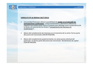 CONSULTA DF de BIZKAIA (30/7/2013) 
• Una entidad financiera ofrece la posibilidad de vender eenn eell mmeerrccaaddoo llaass 
ppaarrttiicciippaacciioonneess pprreeffeerreenntteess, comprometiéndose a abonarle la diferencia 
negativa que pueda existir entre el importe que obtenga como consecuencia de 
la venta y el nominal de los títulos (“complemento de intereses sin 
rendimiento”). 
• Abono del complemento de intereses en el momento de la venta: forma parte 
del precio de transmisión (SIN RETENCIÓN) 
• Abono del complemento posteriormente a la venta previa solicitud del 
particular: no forma parte del precio de transmisión. Rendimiento de capital 
CON RETENCIÓN. 
 