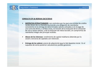 CONSULTA DF de BIZKAIA (26/3/2014) 
• DEPÓSITOS ESTRUCTURADOS: son contratos por los que una entidad de crédito 
recibe dinero de su clientela asumiendo una obligación de reembolso 
consistente en la entrega de determinados valores cotizados o en el pago de 
una suma de dinero, o ambas cosas, en función de la evolución de la cotización 
de uno o varios valores, o de la evolución de índice bursátil, sin compromiso de 
reembolso íntegro del principal recibido. 
• Abono de los intereses: rendimiento de capital mobiliario obtenido por la 
cesión a terceros de capitales con retención. 
• Entrega de los valores: precio de adquisición igual al del depósito inicial. En el 
supuesto de venta posterior calcularemos posible ganancia. 
 