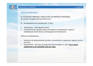 CAPITAL INMOBILIARIO 
EL TITULAR DEL INMUEBLE TRIBUTA POR LOS IMPORTES PERCIBIDOS. 
En cuanto a los gastos hay que diferenciar: 
A) Arrendamiento de viviendas (Art. 2 LAU). 
• Bonificación = 20% ingresos brutos 
• Intereses de los capitales ajenos invertidos en la adquisición, mejora o 
rehabilitación de los bienes y demás gastos de financiación. 
B) Otros arrendamientos. 
• Intereses, IBI, administración, portería, conservación y reparación, seguros y otros 
servicios... 
• Amortización = 3% valor de adquisición del inmueble sin suelo. En el nuevo 
reglamento se ha sustituido coste por valor. 
 