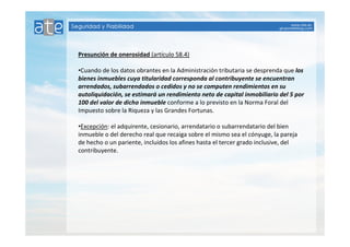 Presunción de onerosidad (artículo 58.4) 
•Cuando de los datos obrantes en la Administración tributaria se desprenda que los 
bienes inmuebles cuya titularidad corresponda al contribuyente se encuentran 
arrendados, subarrendados o cedidos y no se computen rendimientos en su 
autoliquidación, se estimará un rendimiento neto de capital inmobiliario del 5 por 
100 del valor de dicho inmueble conforme a lo previsto en la Norma Foral del 
Impuesto sobre la Riqueza y las Grandes Fortunas. 
•Excepción: el adquirente, cesionario, arrendatario o subarrendatario del bien 
inmueble o del derecho real que recaiga sobre el mismo sea el cónyuge, la pareja 
de hecho o un pariente, incluidos los afines hasta el tercer grado inclusive, del 
contribuyente. 
 