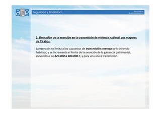 2. Limitación de la exención en la transmisión de vivienda habitual por mayores 
de 65 años. 
La exención se limita a los supuestos de transmisión onerosa de la vivienda 
habitual, y se incrementa el límite de la exención de la ganancia patrimonial, 
elevándose de 220.000 a 400.000 €, y para una única transmisión. 
 