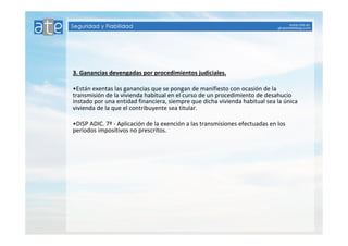 3. Ganancias devengadas por procedimientos judiciales. 
•Están exentas las ganancias que se pongan de manifiesto con ocasión de la 
transmisión de la vivienda habitual en el curso de un procedimiento de desahucio 
instado por una entidad financiera, siempre que dicha vivienda habitual sea la única 
vivienda de la que el contribuyente sea titular. 
•DISP ADIC. 7ª - Aplicación de la exención a las transmisiones efectuadas en los 
períodos impositivos no prescritos. 
 