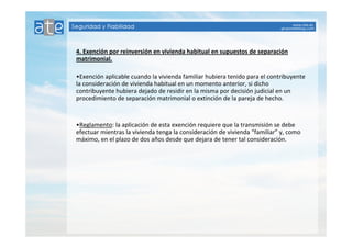 4. Exención por reinversión en vivienda habitual en supuestos de separación 
matrimonial. 
•Exención aplicable cuando la vivienda familiar hubiera tenido para el contribuyente 
la consideración de vivienda habitual en un momento anterior, si dicho 
contribuyente hubiera dejado de residir en la misma por decisión judicial en un 
procedimiento de separación matrimonial o extinción de la pareja de hecho. 
•Reglamento: la aplicación de esta exención requiere que la transmisión se debe 
efectuar mientras la vivienda tenga la consideración de vivienda “familiar” y, como 
máximo, en el plazo de dos años desde que dejara de tener tal consideración. 
 