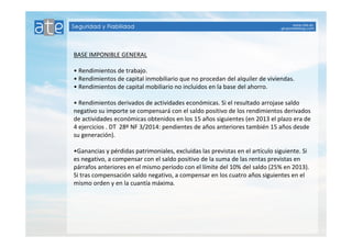 BASE IMPONIBLE GENERAL 
• Rendimientos de trabajo. 
• Rendimientos de capital inmobiliario que no procedan del alquiler de viviendas. 
• Rendimientos de capital mobiliario no incluidos en la base del ahorro. 
• Rendimientos derivados de actividades económicas. Si el resultado arrojase saldo 
negativo su importe se compensará con el saldo positivo de los rendimientos derivados 
de actividades económicas obtenidos en los 15 años siguientes (en 2013 el plazo era de 
4 ejercicios . DT 28º NF 3/2014: pendientes de años anteriores también 15 años desde 
su generación). 
•Ganancias y pérdidas patrimoniales, excluidas las previstas en el artículo siguiente. Si 
es negativo, a compensar con el saldo positivo de la suma de las rentas previstas en 
párrafos anteriores en el mismo período con el límite del 10% del saldo (25% en 2013). 
Si tras compensación saldo negativo, a compensar en los cuatro años siguientes en el 
mismo orden y en la cuantía máxima. 
 