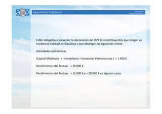Están obligados a presentar la declaración del IRPF los contribuyentes que tengan su 
residencia habitual en Gipuzkoa y que obtengan las siguientes rentas: 
Actividades económicas. 
(Capital Mobiliario + Inmobiliario + Ganancias Patrimoniales ) > 1.600 € 
Rendimientos del Trabajo > 20.000 € 
Rendimientos del Trabajo > 12.000 € y < 20.000 € en algunos casos 
 