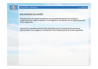 BASE IMPONIBLE DEL AHORRO 
•Rendimientos de capital inmobiliario que proceda del alquiler de viviendas y 
rendimientos de capital mobiliario. Si es negativo a compensar con el saldo positivo de 
4 años siguientes. 
•Ganancias y pérdidas patrimoniales obtenidas por la transmisión de elementos 
patrimoniales. Si es negativo a compensar con el saldo positivo de 4 años siguientes. 
 