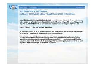 REDUCCIONES EN LA BASE GENERAL. 
ENTIDADES DE PREVISIÓN SOCIAL VOLUNTARIA Y PLANES DE PENSIONES 
RESCATE DE LAS EPSV O PLANES DE PENSIONES: Se establece que la cuantía de los rendimientos 
sobre los que se aplicará el porcentaje de integración inferior al 100 por 100 no podrá superar el 
importe de 300.000 € anuales. El exceso sobre el citado importe se integrará al 100 por 100. 
APORTACIONES A EPSV O PLANES DE PENSIONES: 
Se sustituye el límite de los 67 años como último año para realizar aportaciones a EPSV o PLANES 
DE PENSIONES por el año en tiene lugar la situación de jubilación. 
Las aportaciones y contribuciones a sistemas de previsión social, que se realicen en el mismo 
ejercicio en que se cobre una prestación en forma de capital por la contingencia de jubilación, se 
reducirán con el limite del importe de las percepciones que se integren efectivamente en la base 
imponible del mismo, excepto en los planes de empleo. 
 