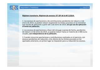 Régimen transitorio. Régimen de excesos: DT 18ª de la NF 3/2014. 
1. Los excesos de aportaciones y de contribuciones pendientes de reducir a 1 de 
enero de 2014, se podrán reducir respetando los límites previstos en la normativa 
que resulta de aplicación a partir del 1 de enero de 2014, sin que sea de aplicación 
el límite de jubilación. 
2. Los excesos de aportaciones a favor del cónyuge o pareja de hecho, pendientes 
de reducir a 1 de enero de 2014, se podrán reducir hasta un máximo de 2.400 euros 
anuales, con independencia de la jubilación. 
3. Cuando concurran aportaciones y contribuciones realizadas en el ejercicio, con 
excesos pendientes de reducción, a los efectos de los límites previstos en los 
apartados anteriores, en primer lugar se imputarán para su reducción los excesos. 
 