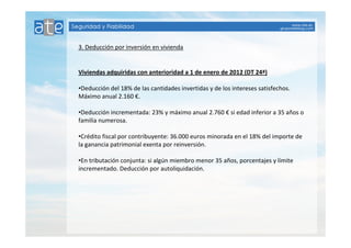 3. Deducción por inversión en vivienda 
Viviendas adquiridas con anterioridad a 1 de enero de 2012 (DT 24ª) 
•Deducción del 18% de las cantidades invertidas y de los intereses satisfechos. 
Máximo anual 2.160 €. 
•Deducción incrementada: 23% y máximo anual 2.760 € si edad inferior a 35 años o 
familia numerosa. 
•Crédito fiscal por contribuyente: 36.000 euros minorada en el 18% del importe de 
la ganancia patrimonial exenta por reinversión. 
•En tributación conjunta: si algún miembro menor 35 años, porcentajes y límite 
incrementado. Deducción por autoliquidación. 
 