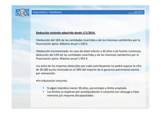Deducción vivienda adquirida desde 1/1/2014. 
•Deducción del 18% de las cantidades invertidas y de los intereses satisfechos por la 
financiación ajena. Máximo anual 1.530 €. 
•Deducción incrementada: en caso de edad inferior a 30 años o de familia numerosa, 
deducción del 23% de las cantidades invertidas y de los intereses satisfechos por la 
financiación ajena. Máximo anual 1.955 €. 
•La suma de los importes deducidos por cada contribuyente no podrá superar la cifra 
de 36.000 euros minorada en el 18% del importe de la ganancia patrimonial exenta 
por reinversión. 
•En tributación conjunta: 
• Si algún miembro menor 30 años, porcentajes y límite ampliado. 
• Los límites se duplican por autoliquidación si conjunta con cónyuge e hijos 
menores y/o mayores discapacitados. 
 