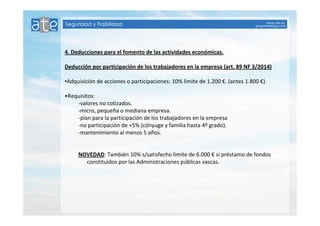 4. Deducciones para el fomento de las actividades económicas. 
Deducción por participación de los trabajadores en la empresa (art. 89 NF 3/2014) 
•Adquisición de acciones o participaciones: 10% limite de 1.200 €. (antes 1.800 €). 
•Requisitos: 
-valores no cotizados. 
-micro, pequeña o mediana empresa. 
-plan para la participación de los trabajadores en la empresa 
-no participación de +5% (cónyuge y familia hasta 4º grado). 
-mantenimiento al menos 5 años. 
NOVEDAD: También 10% s/satisfecho limite de 6.000 € si préstamo de fondos 
constituidos por las Administraciones públicas vascas. 
 