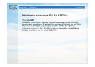 Deducción cuenta ahorro-empresa. DA 21 de la NF 10/2006. 
•Eliminada 2014. 
•Deducción 10% con límite de 2.000 euros del importe depositado en cuenta 
bancaria, para la realización de gastos e inversiones en el inicio de una actividad, 
después de un año desde la apertura de la cuenta y en los dos siguientes. 
•Régimen transitorio DT 21º NF 3/2014: importes depositados hasta 2014 que 
cumplan condiciones pueden aplicar deducción. 
 