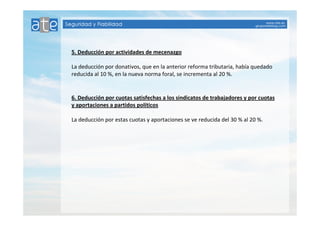 5. Deducción por actividades de mecenazgo 
La deducción por donativos, que en la anterior reforma tributaria, había quedado 
reducida al 10 %, en la nueva norma foral, se incrementa al 20 %. 
6. Deducción por cuotas satisfechas a los sindicatos de trabajadores y por cuotas 
y aportaciones a partidos políticos 
La deducción por estas cuotas y aportaciones se ve reducida del 30 % al 20 %. 
 
