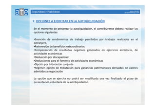 7. OPCIONES A EJERCITAR EN LA AUTOLIQUIDACIÓN 
En el momento de presentar la autoliquidación, el contribuyente deberá realizar las 
opciones siguientes: 
•Exención de rendimientos de trabajo percibidos por trabajos realizados en el 
extranjero. 
•Reinversión de beneficios extraordinarios 
•Compensación de resultados negativos generados en ejercicios anteriores, de 
actividades económicas 
•Deducción por discapacidad 
•Deducciones para el fomento de actividades económicas 
•Opción por tributación conjunta 
•Régimen opción de tributación para ganancias patrimoniales derivadas de valores 
admitidos a negociación 
La opción que se ejercite no podrá ser modificada una vez finalizado el plazo de 
presentación voluntaria de la autoliquidación. 
 