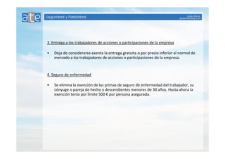 3. Entrega a los trabajadores de acciones o participaciones de la empresa 
• Deja de considerarse exenta la entrega gratuita o por precio inferior al normal de 
mercado a los trabajadores de acciones o participaciones de la empresa. 
4. Seguro de enfermedad 
• Se elimina la exención de las primas de seguro de enfermedad del trabajador, su 
cónyuge o pareja de hecho y descendientes menores de 30 años. Hasta ahora la 
exención tenía por límite 500 € por persona asegurada. 
 