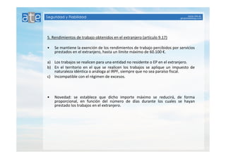 5. Rendimientos de trabajo obtenidos en el extranjero (artículo 9.17) 
• Se mantiene la exención de los rendimientos de trabajo percibidos por servicios 
prestados en el extranjero, hasta un límite máximo de 60.100 €. 
a) Los trabajos se realicen para una entidad no residente o EP en el extranjero. 
b) En el territorio en el que se realicen los trabajos se aplique un impuesto de 
naturaleza idéntica o análoga al IRPF, siempre que no sea paraíso fiscal. 
c) Incompatible con el régimen de excesos. 
• Novedad: se establece que dicho importe máximo se reducirá, de forma 
proporcional, en función del número de días durante los cuales se hayan 
prestado los trabajos en el extranjero. 
 