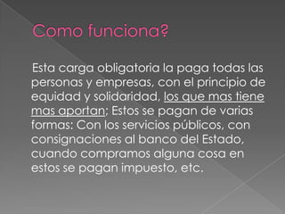 Como funciona?    Esta carga obligatoria la paga todas las personas y empresas, con el principio de equidad y solidaridad, los que mas tiene mas aportan; Estos se pagan de varias formas: Con los servicios públicos, con consignaciones al banco del Estado, cuando compramos alguna cosa en estos se pagan impuesto, etc.  