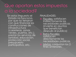 Que aportan estos impuestos a la sociedad?   Sin estos impuesto el Estado no funciona,  por que no tendrían con que financiar las construcciones de infraestructura (carreteras, zonas verdes, puertos, etc.), prestar los servicios de sanidad, educación, protección social, presupuesto participativo, etc.FINALIDADES:Fiscales: satisfacen indirectamente las necesidades publicas. (invierte en asuntos que benefician después al publico)Extra-Fiscales: satisfacen directamente las necesidades publicas.Mixtos: conjuntan los 2 fines anteriores. 