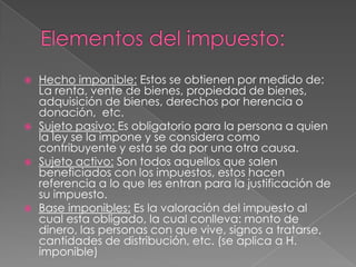 Elementos del impuesto:Hecho imponible: Estos se obtienen por medido de: La renta, vente de bienes, propiedad de bienes, adquisición de bienes, derechos por herencia o donación,  etc.Sujeto pasivo: Es obligatorio para la persona a quien la ley se la impone y se considera como contribuyente y esta se da por una otra causa.Sujeto activo: Son todos aquellos que salen beneficiados con los impuestos, estos hacen referencia a lo que les entran para la justificación de su impuesto.Base imponibles: Es la valoración del impuesto al cual esta obligado, la cual conlleva: monto de dinero, las personas con que vive, signos a tratarse, cantidades de distribución, etc. (se aplica a H. imponible)  