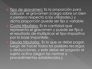 Tipo de gravamen: Es la proporción para calcular  el gravamen (carga sobre un bien o persona respecto a las utilidades.) y dicha proporción puede ser fija o variable.Cuota tributaria: Es la cantidad que representa el gravamen y puede ser fija o el resultado de multiplicar el tipo impositivo por la base imponible.Deuda tributaria: Es lo que se debe pagar, luego de hacer todos los posibles recargos y deducciones, y este debe ser pagado al sujeto activo (según las normas y procedimientos establecidos.). 