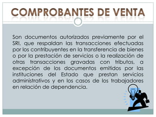 COMPROBANTES DE VENTASon documentos autorizados previamente por el SRI, que respaldan las transacciones efectuadas por los contribuyentes en la transferencia de bienes o por la prestación de servicios o la realización de otras transacciones gravadas con tributos, a excepción de los documentos emitidos por las instituciones del Estado que prestan servicios administrativos y en los casos de los trabajadores en relación de dependencia.