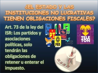 Art. 73 de la ley del
ISR: Los partidos y
asociaciones
políticas, solo
tendrán las
obligaciones de
retener u enterar el
impuesto.
 