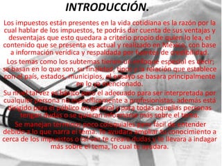 INTRODUCCIÓN.
Los impuestos están presentes en la vida cotidiana es la razón por la
 cual hablar de los impuestos, te podrás dar cuenta de sus ventajas y
   desventajas que esto quedara a criterio propio de quien lo lea, el
contenido que se presenta es actual y realizado en México, con base
   a información verídica y respaldada por fuentes de credibilidad.
  Los temas como los subtemas tienen un enfoque especial es decir;
se basan en lo que son, su finalidad, tipos y la relación que establece
 con el país, estados, municipios, el ensayo se basara principalmente
                         en lo ya mencionado.
Su nivel tal vez es básico pero el adecuado para ser interpretada por
cualquier persona no específicamente a profesionistas, además está
  dirigido para el público en general y para todas aquellas personas
       tengan dudas o se quieran informarse más sobre el tema.
     Se manejan términos poco coloquiales pero fácil de entender
debido a lo que narra el tema. Te ayudara ampliar tu conocimiento a
cerca de los impuestos o tal vez te creara dudas y te llevara a indagar
                 más sobre el tema, lo cual te ayudara.
 