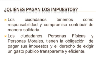 ¿QUIÉNES PAGAN LOS IMPUESTOS?

 Los      ciudadanos      tenemos        como
  responsabilidad y compromiso contribuir de
  manera solidaria.
 Los   ciudadanos Personas Físicas y
  Personas Morales, tienen la obligación de
  pagar sus impuestos y el derecho de exigir
  un gasto público transparente y eficiente.
 