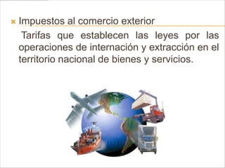    Impuestos al comercio exterior
     Tarifas que establecen las leyes por las
    operaciones de internación y extracción en el
    territorio nacional de bienes y servicios.
 