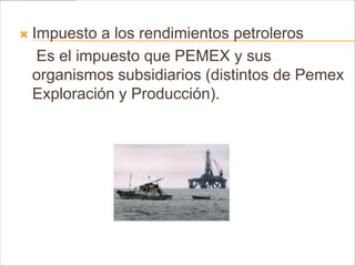    Impuesto a los rendimientos petroleros
     Es el impuesto que PEMEX y sus
    organismos subsidiarios (distintos de Pemex
    Exploración y Producción).
 