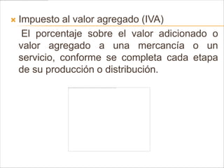    Impuesto al valor agregado (IVA)
     El porcentaje sobre el valor adicionado o
    valor agregado a una mercancía o un
    servicio, conforme se completa cada etapa
    de su producción o distribución.
 