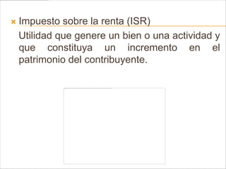    Impuesto sobre la renta (ISR)
    Utilidad que genere un bien o una actividad y
    que constituya un incremento en el
    patrimonio del contribuyente.
 