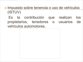    Impuesto sobre tenencia o uso de vehículos
    (ISTUV)
     Es la contribución que realizan los
    propietarios, tenedores o usuarios de
    vehículos automotores.
 