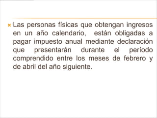   Las personas físicas que obtengan ingresos
    en un año calendario, están obligadas a
    pagar impuesto anual mediante declaración
    que presentarán durante el período
    comprendido entre los meses de febrero y
    de abril del año siguiente.
 
