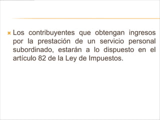    Los contribuyentes que obtengan ingresos
    por la prestación de un servicio personal
    subordinado, estarán a lo dispuesto en el
    artículo 82 de la Ley de Impuestos.
 