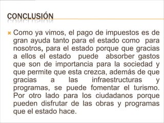 CONCLUSIÓN
   Como ya vimos, el pago de impuestos es de
    gran ayuda tanto para el estado como para
    nosotros, para el estado porque que gracias
    a ellos el estado puede absorber gastos
    que son de importancia para la sociedad y
    que permite que esta crezca, además de que
    gracias    a     las    infraestructuras  y
    programas, se puede fomentar el turismo.
    Por otro lado para los ciudadanos porque
    pueden disfrutar de las obras y programas
    que el estado hace.
 
